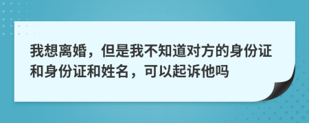 我想离婚，但是我不知道对方的身份证和身份证和姓名，可以起诉他吗