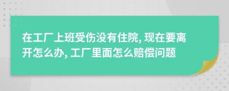 在工厂上班受伤没有住院, 现在要离开怎么办, 工厂里面怎么赔偿问题