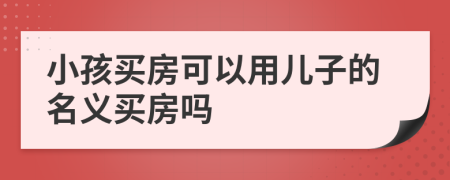 小孩买房可以用儿子的名义买房吗