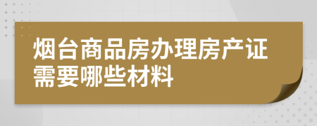 烟台商品房办理房产证需要哪些材料