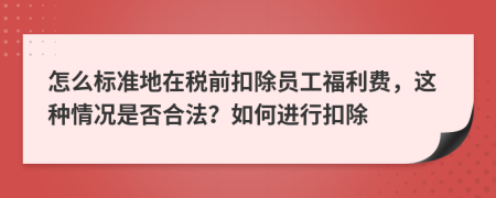 怎么标准地在税前扣除员工福利费，这种情况是否合法？如何进行扣除