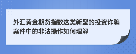 外汇黄金期货指数这类新型的投资诈骗案件中的非法操作如何理解