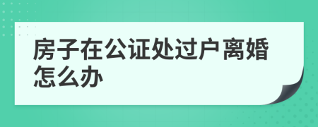 房子在公证处过户离婚怎么办