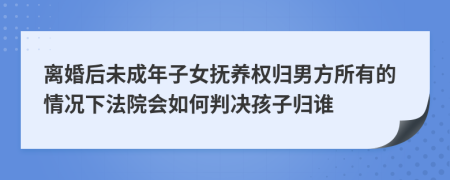 离婚后未成年子女抚养权归男方所有的情况下法院会如何判决孩子归谁