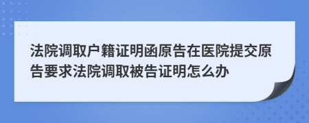 法院调取户籍证明函原告在医院提交原告要求法院调取被告证明怎么办