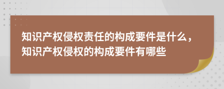 知识产权侵权责任的构成要件是什么，知识产权侵权的构成要件有哪些