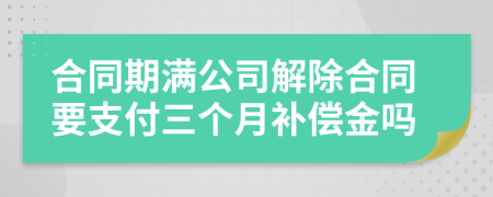 合同期满公司解除合同要支付三个月补偿金吗