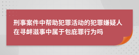 刑事案件中帮助犯罪活动的犯罪嫌疑人在寻衅滋事中属于包庇罪行为吗