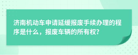 济南机动车申请延缓报废手续办理的程序是什么，报废车辆的所有权？