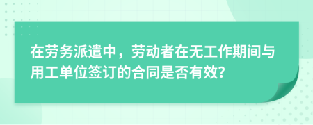 在劳务派遣中，劳动者在无工作期间与用工单位签订的合同是否有效？