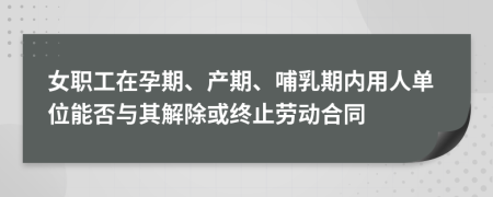 女职工在孕期、产期、哺乳期内用人单位能否与其解除或终止劳动合同