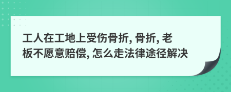 工人在工地上受伤骨折, 骨折, 老板不愿意赔偿, 怎么走法律途径解决