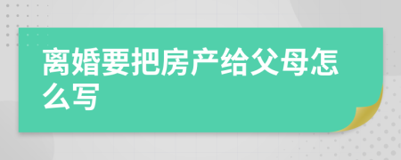 离婚要把房产给父母怎么写