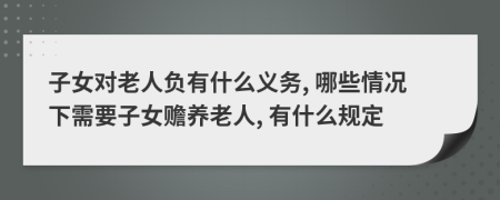 子女对老人负有什么义务, 哪些情况下需要子女赡养老人, 有什么规定