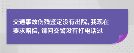 交通事故伤残鉴定没有出院, 我现在要求赔偿, 请问交警没有打电话过