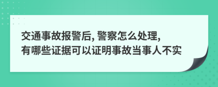 交通事故报警后, 警察怎么处理, 有哪些证据可以证明事故当事人不实