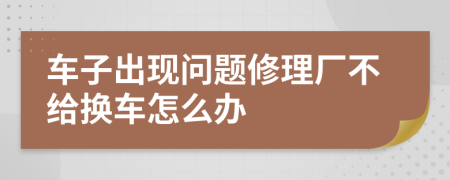 车子出现问题修理厂不给换车怎么办