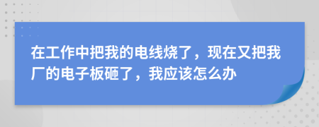 在工作中把我的电线烧了，现在又把我厂的电子板砸了，我应该怎么办