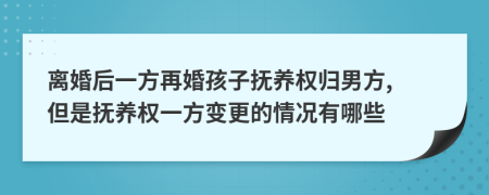 离婚后一方再婚孩子抚养权归男方, 但是抚养权一方变更的情况有哪些