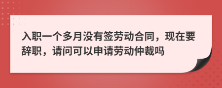 入职一个多月没有签劳动合同，现在要辞职，请问可以申请劳动仲裁吗