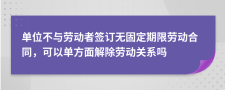 单位不与劳动者签订无固定期限劳动合同，可以单方面解除劳动关系吗