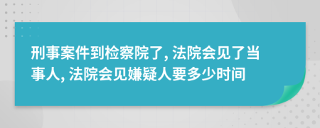 刑事案件到检察院了, 法院会见了当事人, 法院会见嫌疑人要多少时间