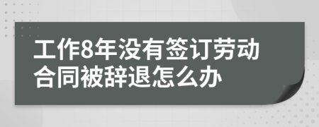 工作8年没有签订劳动合同被辞退怎么办