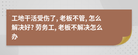 工地干活受伤了, 老板不管, 怎么解决好? 劳务工, 老板不解决怎么办