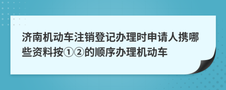 济南机动车注销登记办理时申请人携哪些资料按①②的顺序办理机动车