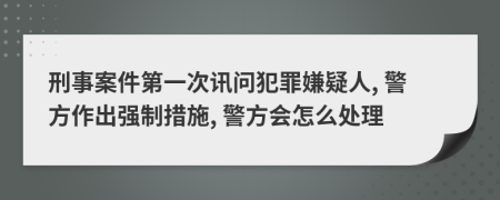 刑事案件第一次讯问犯罪嫌疑人, 警方作出强制措施, 警方会怎么处理