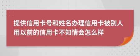 提供信用卡号和姓名办理信用卡被别人用以前的信用卡不知情会怎么样