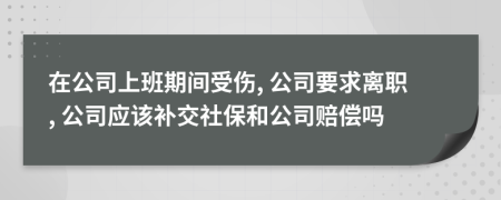 在公司上班期间受伤, 公司要求离职, 公司应该补交社保和公司赔偿吗