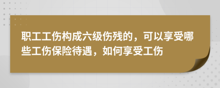 职工工伤构成六级伤残的，可以享受哪些工伤保险待遇，如何享受工伤