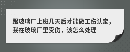 跟玻璃厂上班几天后才能做工伤认定，我在玻璃厂里受伤，该怎么处理