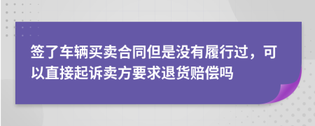 签了车辆买卖合同但是没有履行过，可以直接起诉卖方要求退货赔偿吗