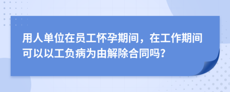 用人单位在员工怀孕期间，在工作期间可以以工负病为由解除合同吗？