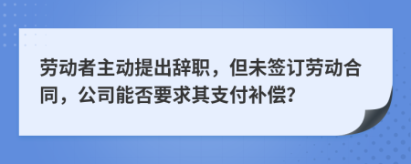 劳动者主动提出辞职，但未签订劳动合同，公司能否要求其支付补偿？