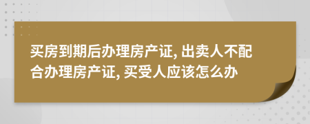 买房到期后办理房产证, 出卖人不配合办理房产证, 买受人应该怎么办
