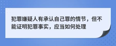 犯罪嫌疑人有承认自己罪的情节，但不能证明犯罪事实，应当如何处理