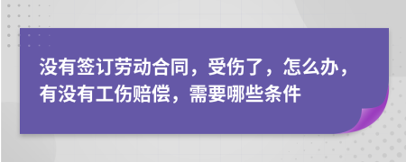 没有签订劳动合同，受伤了，怎么办，有没有工伤赔偿，需要哪些条件