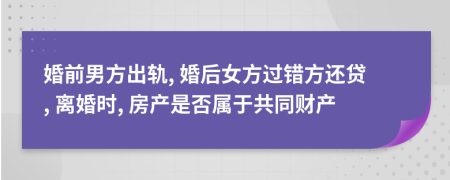 婚前男方出轨, 婚后女方过错方还贷, 离婚时, 房产是否属于共同财产