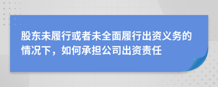 股东未履行或者未全面履行出资义务的情况下，如何承担公司出资责任