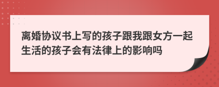 离婚协议书上写的孩子跟我跟女方一起生活的孩子会有法律上的影响吗