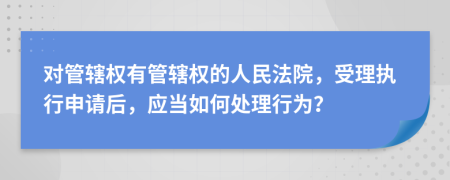 对管辖权有管辖权的人民法院，受理执行申请后，应当如何处理行为？