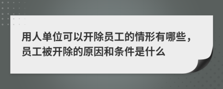 用人单位可以开除员工的情形有哪些，员工被开除的原因和条件是什么