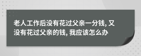 老人工作后没有花过父亲一分钱, 又没有花过父亲的钱, 我应该怎么办