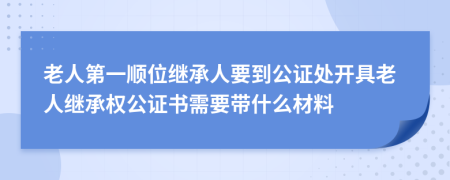 老人第一顺位继承人要到公证处开具老人继承权公证书需要带什么材料