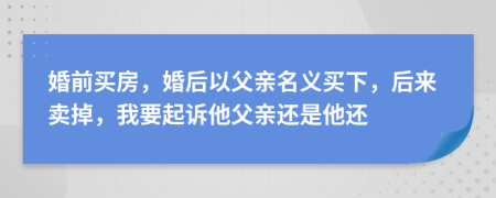 婚前买房，婚后以父亲名义买下，后来卖掉，我要起诉他父亲还是他还