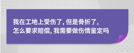 我在工地上受伤了, 但是骨折了, 怎么要求赔偿, 我需要做伤情鉴定吗
