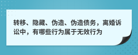 转移、隐藏、伪造、伪造债务，离婚诉讼中，有哪些行为属于无效行为